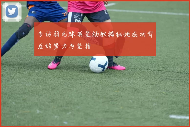 专访羽毛球明星杨敏揭秘她成功背后的努力与坚持