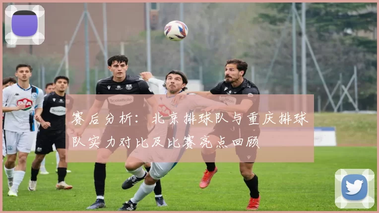 赛后分析：北京排球队与重庆排球队实力对比及比赛亮点回顾