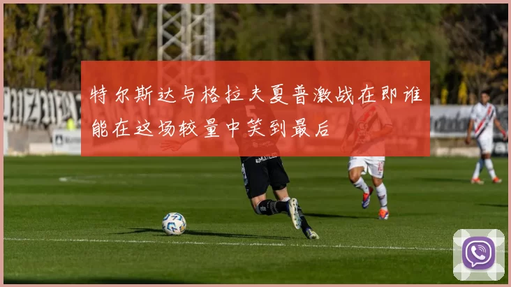特尔斯达与格拉夫夏普激战在即谁能在这场较量中笑到最后