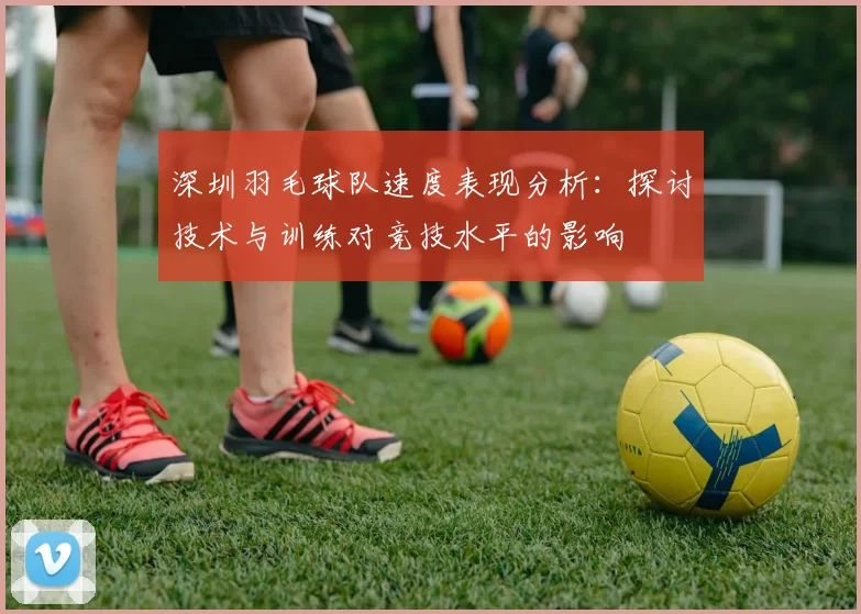 深圳羽毛球队速度表现分析：探讨技术与训练对竞技水平的影响