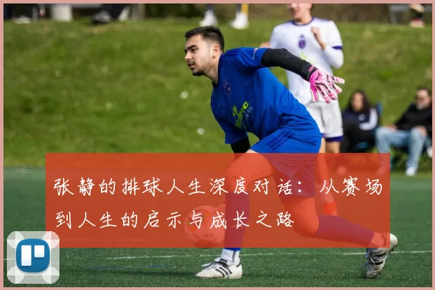 张静的排球人生深度对话：从赛场到人生的启示与成长之路