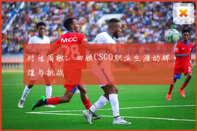 对话周敏：回顾CSGO职业生涯的辉煌与挑战