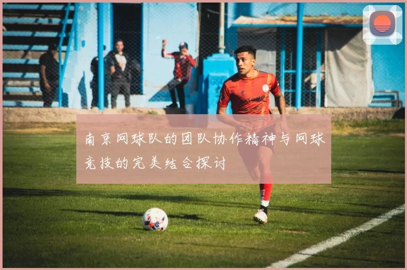 南京网球队的团队协作精神与网球竞技的完美结合探讨