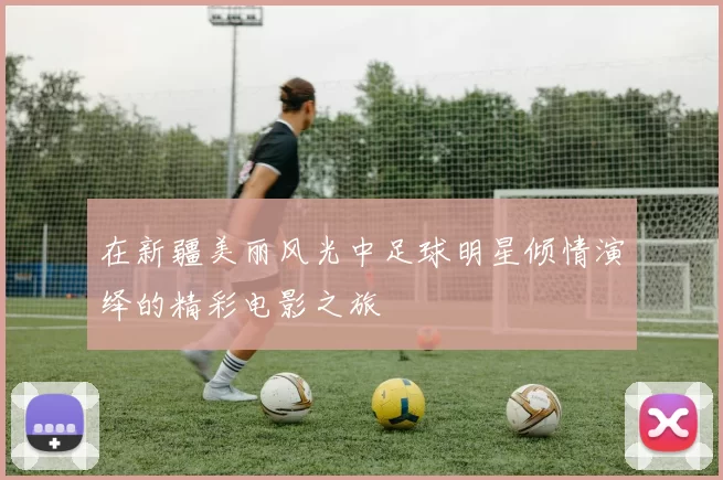 在新疆美丽风光中足球明星倾情演绎的精彩电影之旅