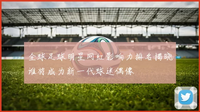 全球足球明星网红影响力排名揭晓谁将成为新一代球迷偶像