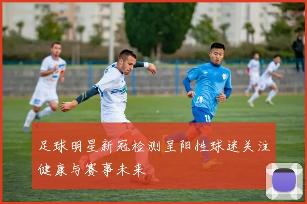足球明星新冠检测呈阳性球迷关注健康与赛事未来