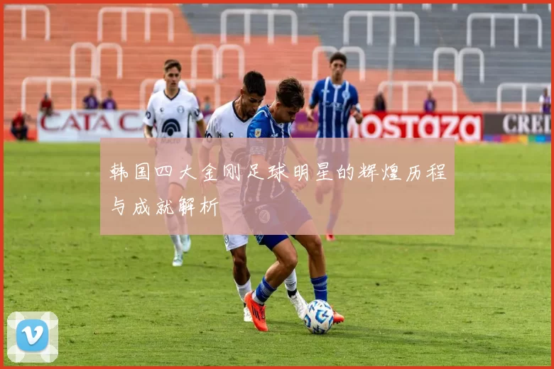 韩国四大金刚足球明星的辉煌历程与成就解析
