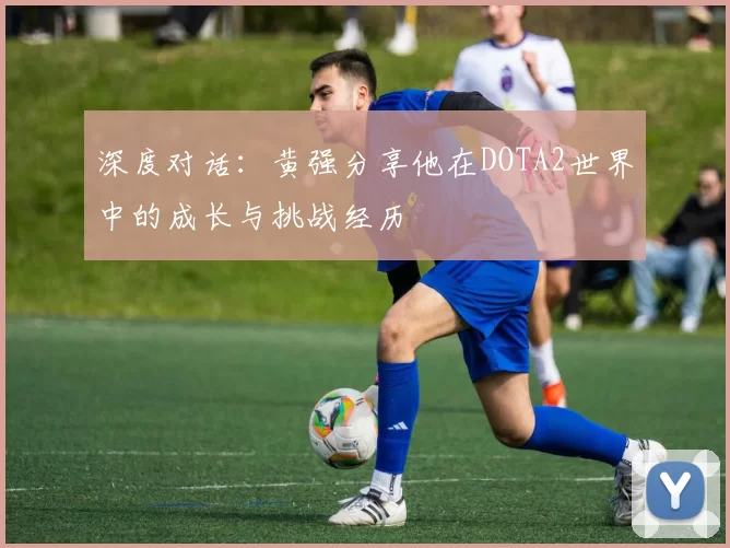 深度对话：黄强分享他在DOTA2世界中的成长与挑战经历