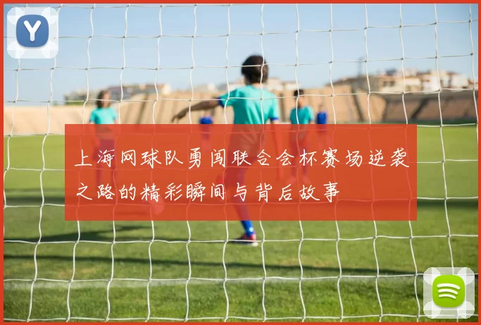 上海网球队勇闯联合会杯赛场逆袭之路的精彩瞬间与背后故事