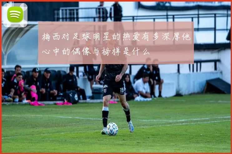 梅西对足球明星的热爱有多深厚他心中的偶像与榜样是什么