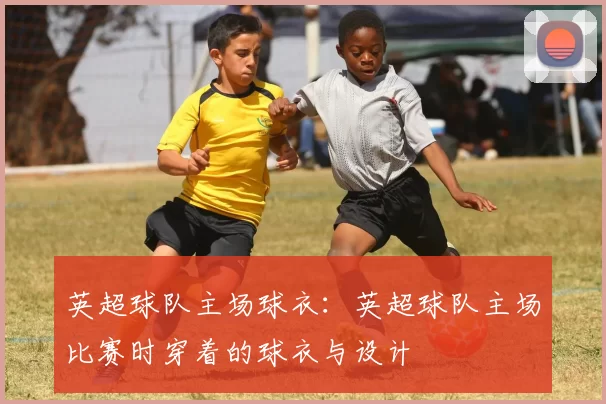 英超球队主场球衣：英超球队主场比赛时穿着的球衣与设计