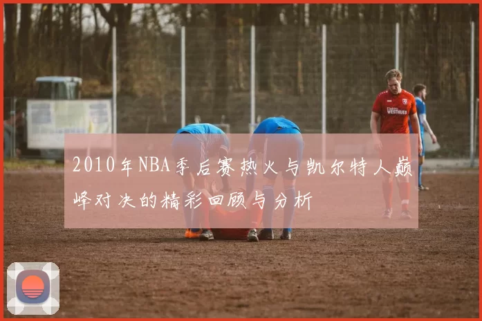 2010年NBA季后赛热火与凯尔特人巅峰对决的精彩回顾与分析