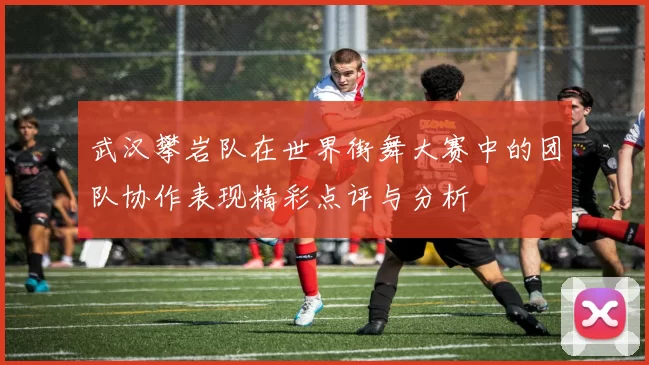 武汉攀岩队在世界街舞大赛中的团队协作表现精彩点评与分析