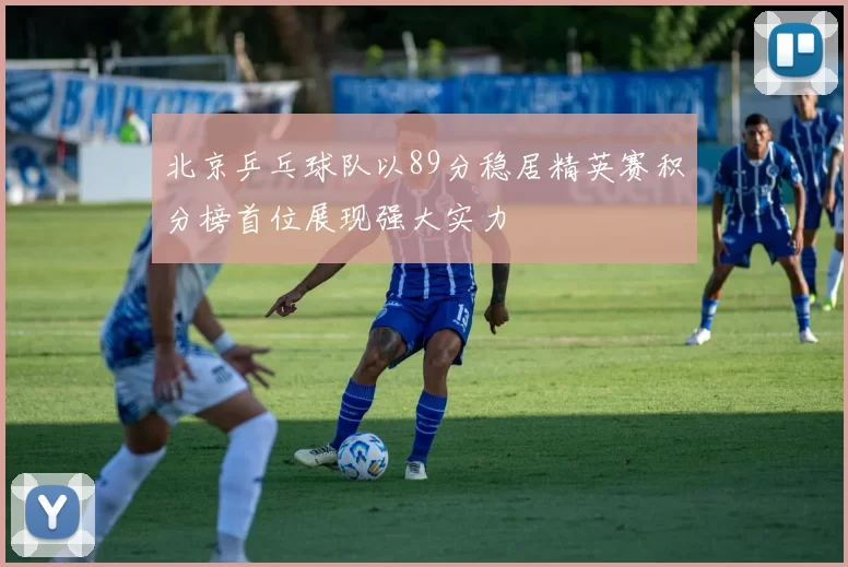 北京乒乓球队以89分稳居精英赛积分榜首位展现强大实力