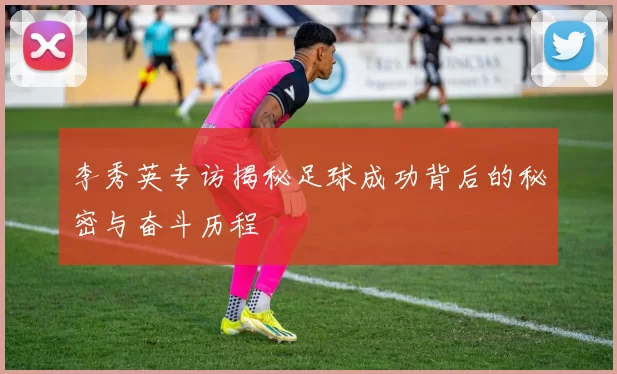 李秀英专访揭秘足球成功背后的秘密与奋斗历程