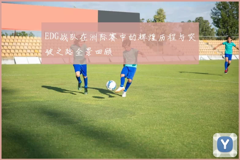 EDG战队在洲际赛中的辉煌历程与突破之路全景回顾