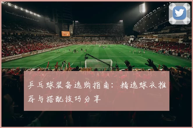 乒乓球装备选购指南：精选球衣推荐与搭配技巧分享