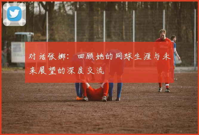 对话张娜：回顾她的网球生涯与未来展望的深度交流