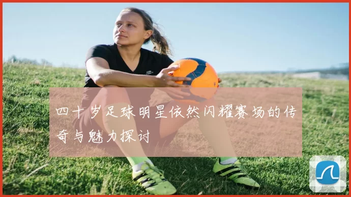 四十岁足球明星依然闪耀赛场的传奇与魅力探讨