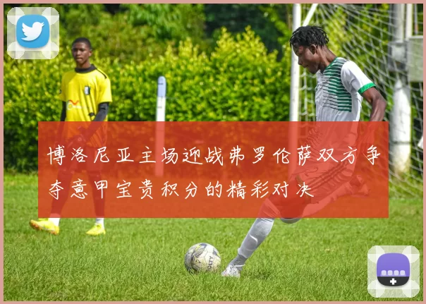 博洛尼亚主场迎战弗罗伦萨双方争夺意甲宝贵积分的精彩对决