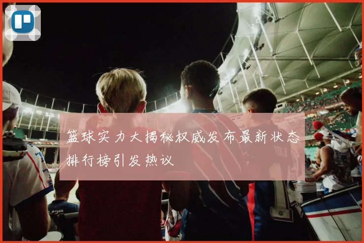 篮球实力大揭秘权威发布最新状态排行榜引发热议