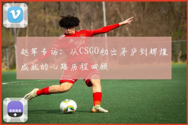 赵军专访：从CSGO初出茅庐到辉煌成就的心路历程回顾