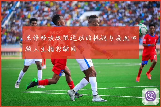王伟畅谈极限运动的挑战与成就回顾人生精彩瞬间
