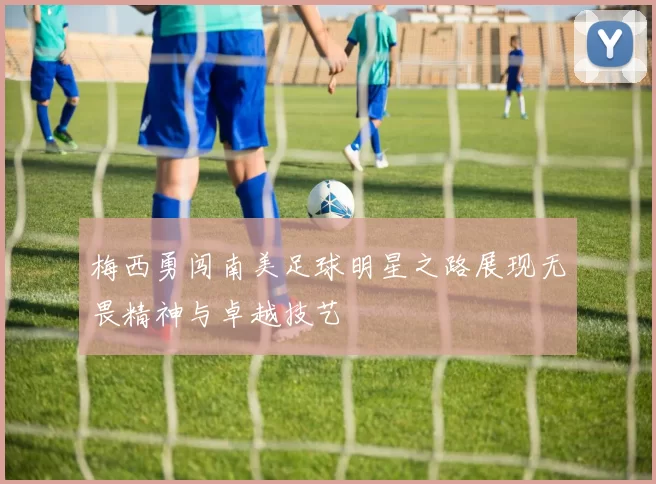 梅西勇闯南美足球明星之路展现无畏精神与卓越技艺