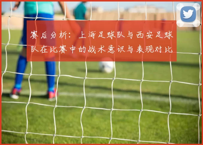 赛后分析：上海足球队与西安足球队在比赛中的战术意识与表现对比