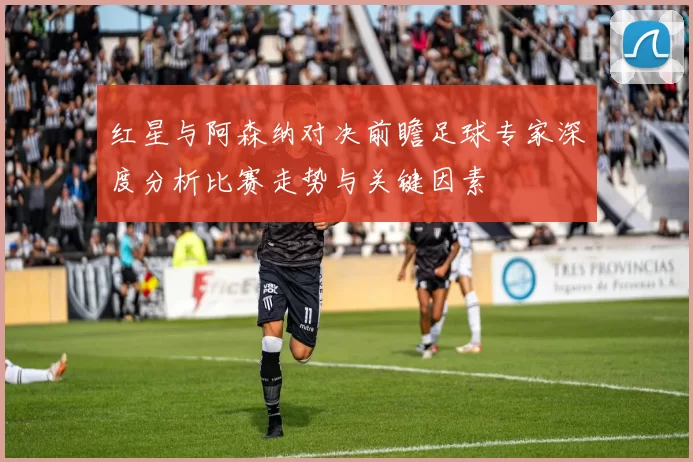 红星与阿森纳对决前瞻足球专家深度分析比赛走势与关键因素