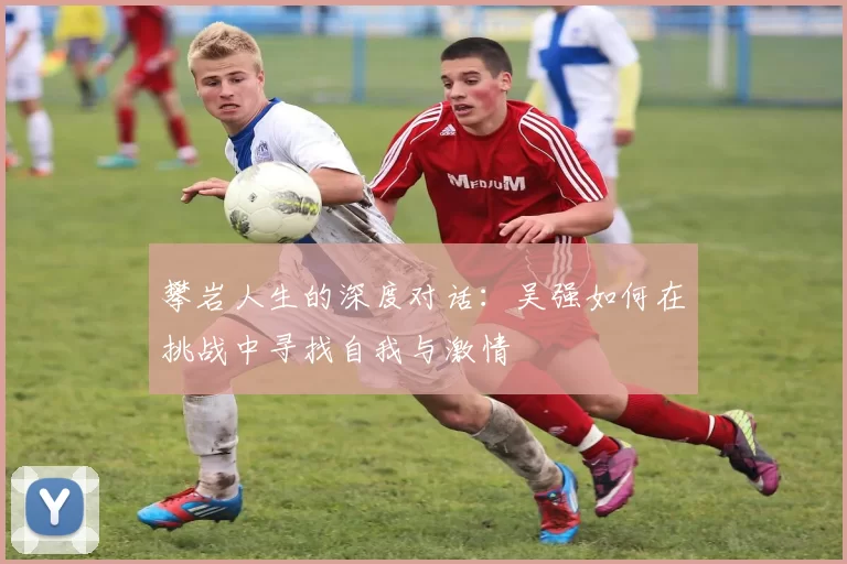 攀岩人生的深度对话：吴强如何在挑战中寻找自我与激情
