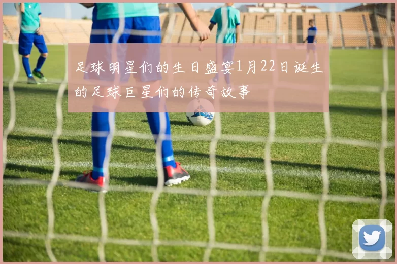足球明星们的生日盛宴1月22日诞生的足球巨星们的传奇故事