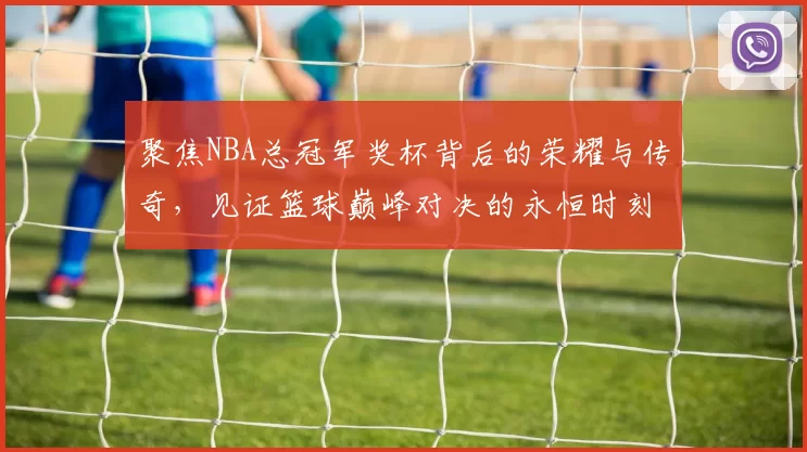 聚焦NBA总冠军奖杯背后的荣耀与传奇，见证篮球巅峰对决的永恒时刻