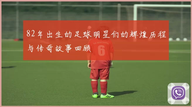 82年出生的足球明星们的辉煌历程与传奇故事回顾