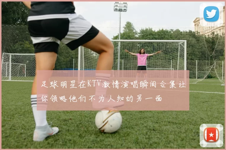 足球明星在KTV激情演唱瞬间合集让你领略他们不为人知的另一面