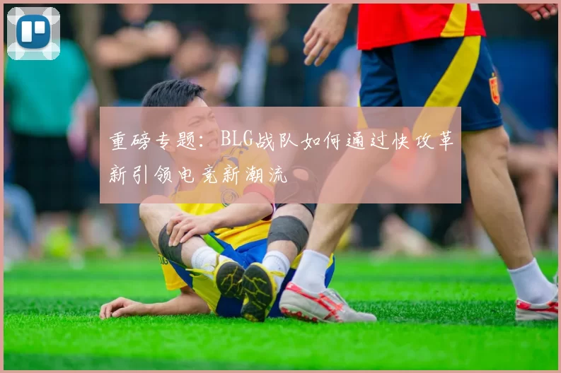 重磅专题：BLG战队如何通过快攻革新引领电竞新潮流