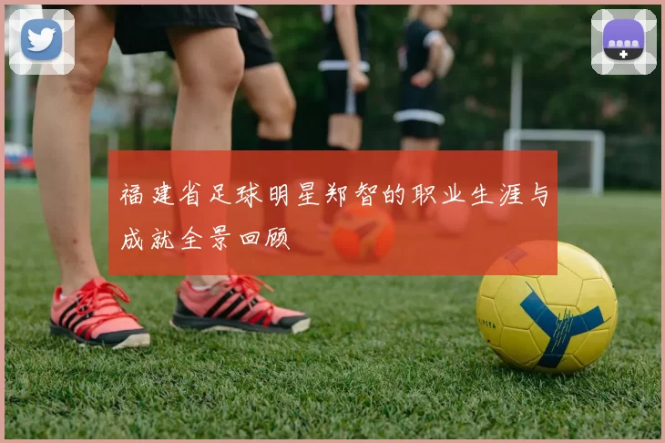 福建省足球明星郑智的职业生涯与成就全景回顾