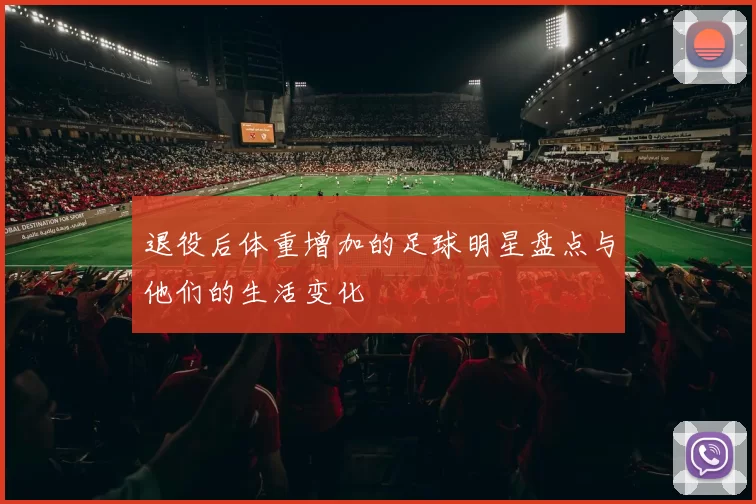 退役后体重增加的足球明星盘点与他们的生活变化