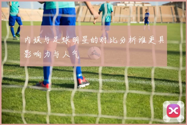 内娱与足球明星的对比分析谁更具影响力与人气