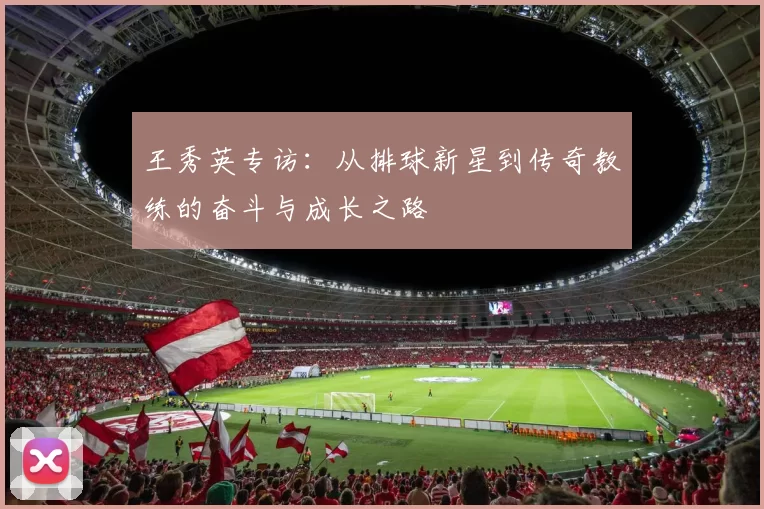 王秀英专访：从排球新星到传奇教练的奋斗与成长之路