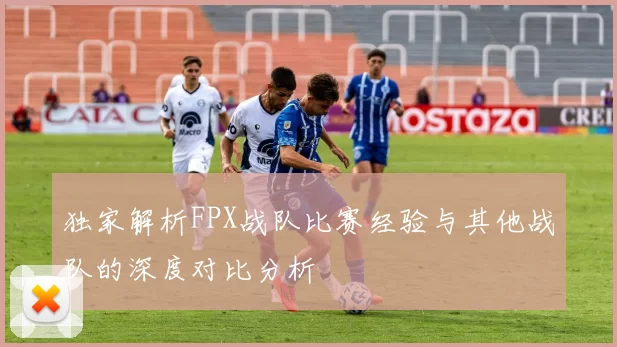 独家解析FPX战队比赛经验与其他战队的深度对比分析