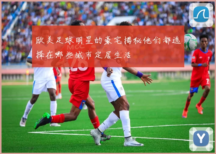欧美足球明星的豪宅揭秘他们都选择在哪些城市定居生活