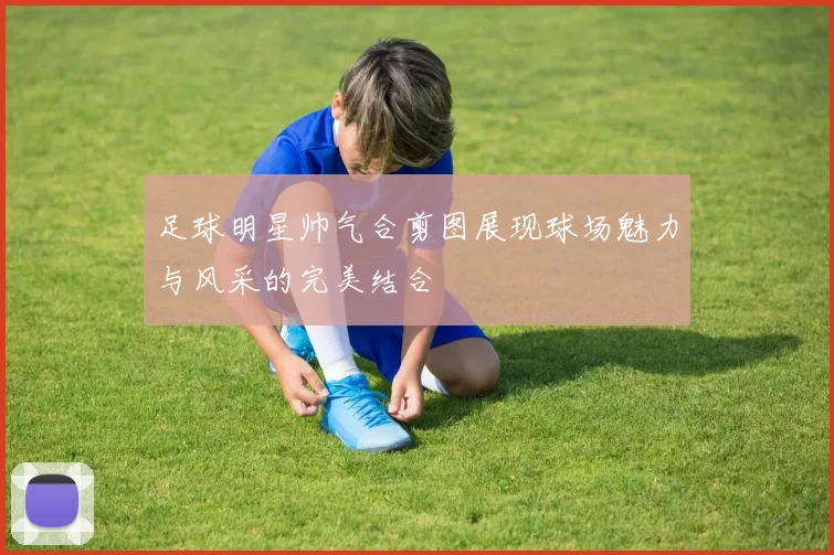 足球明星帅气合剪图展现球场魅力与风采的完美结合