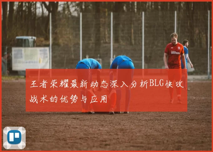 王者荣耀最新动态深入分析BLG快攻战术的优势与应用