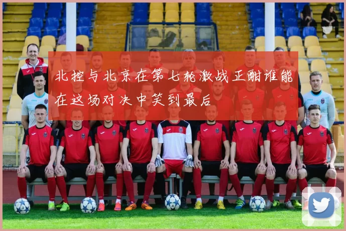 北控与北京在第七轮激战正酣谁能在这场对决中笑到最后