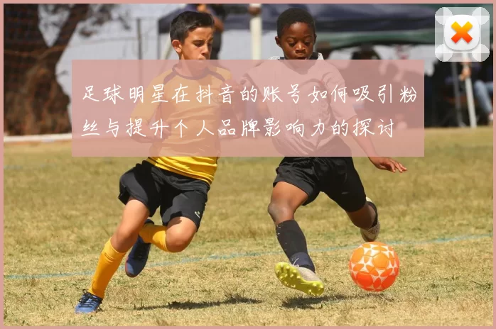 足球明星在抖音的账号如何吸引粉丝与提升个人品牌影响力的探讨