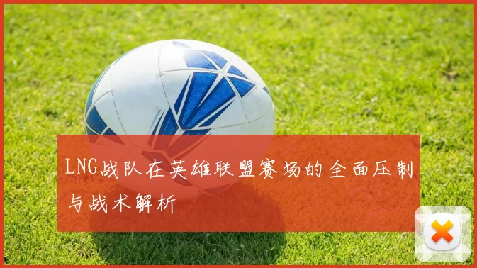 LNG战队在英雄联盟赛场的全面压制与战术解析