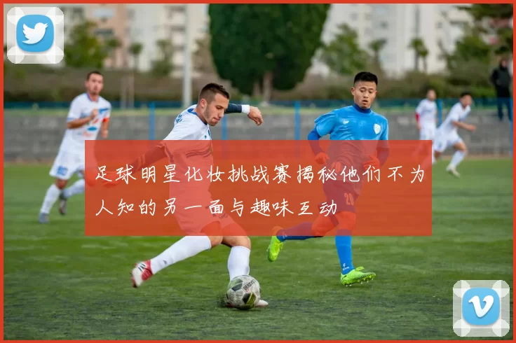 足球明星化妆挑战赛揭秘他们不为人知的另一面与趣味互动
