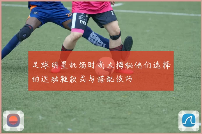 足球明星机场时尚大揭秘他们选择的运动鞋款式与搭配技巧
