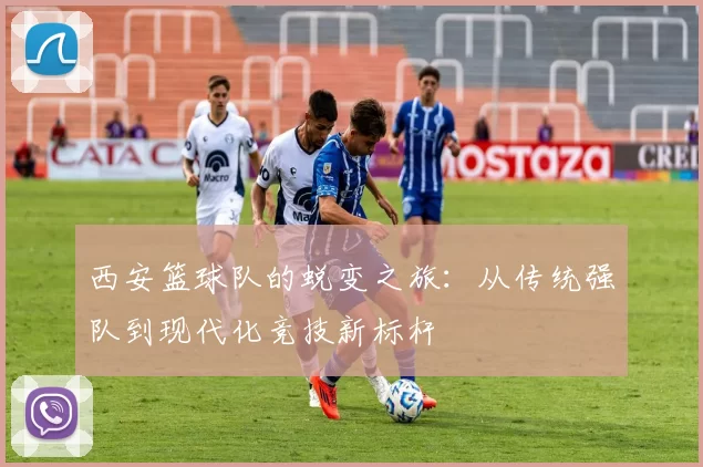 西安篮球队的蜕变之旅：从传统强队到现代化竞技新标杆